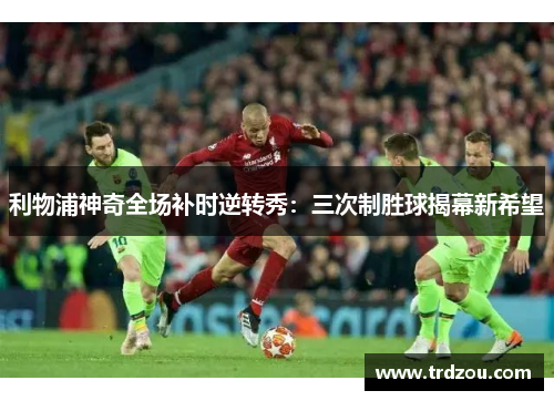 利物浦神奇全场补时逆转秀：三次制胜球揭幕新希望